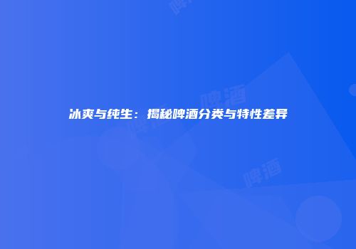 冰爽与纯生：揭秘啤酒分类与特性差异