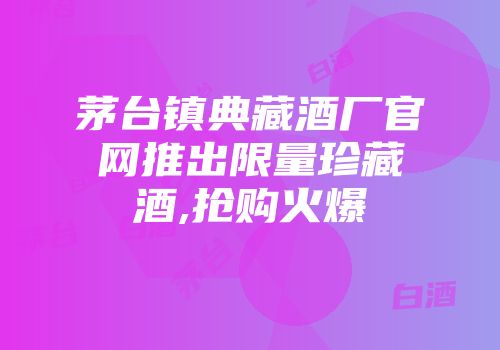 茅台镇典藏酒厂官网推出限量珍藏酒,抢购火爆