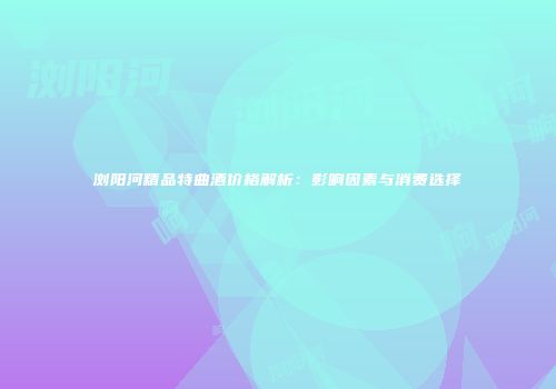 浏阳河精品特曲酒价格解析：影响因素与消费选择