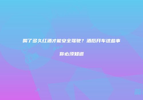 喝了多久红酒才能安全驾驶？酒后开车这些事你必须知道