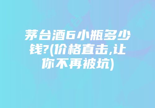 茅台酒6小瓶多少钱?(价格直击,让你不再被坑)