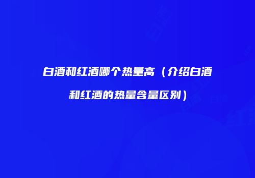 白酒和红酒哪个热量高（介绍白酒和红酒的热量含量区别）