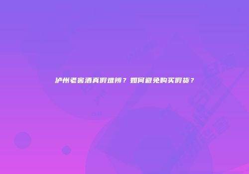 泸州老窖酒真假难辨？如何避免购买假货？