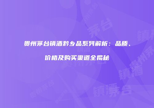 贵州茅台镇酒黔乡品系列解析：品质、价格及购买渠道全揭秘