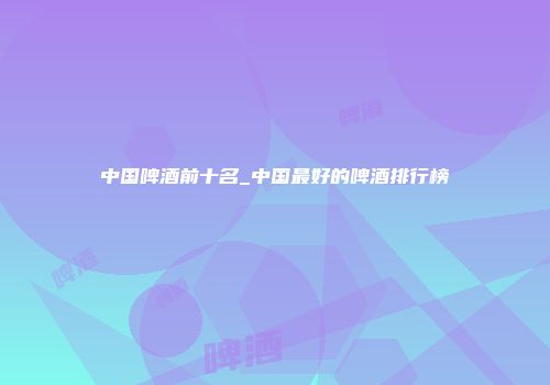 中国啤酒前十名_中国最好的啤酒排行榜