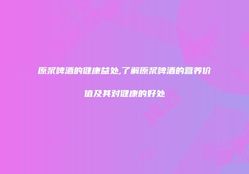 原浆啤酒的健康益处,了解原浆啤酒的营养价值及其对健康的好处