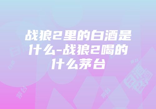 战狼2里的白酒是什么-战狼2喝的什么茅台
