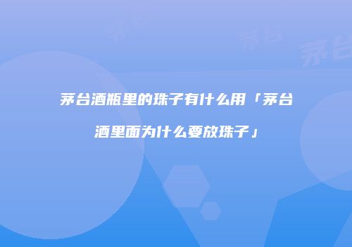 茅台酒瓶里的珠子有什么用「茅台酒里面为什么要放珠子」