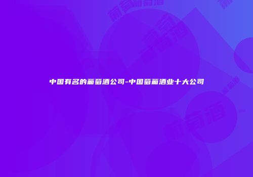 中国有名的葡萄酒公司-中国萄葡酒业十大公司