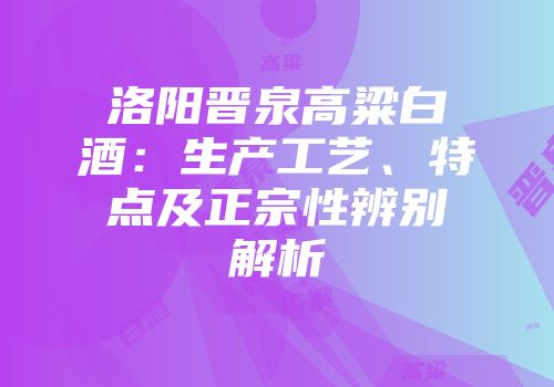 洛阳晋泉高粱白酒：生产工艺、特点及正宗性辨别解析