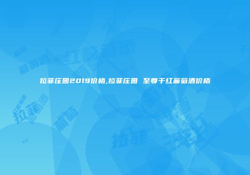 拉菲庄园2019价格,拉菲庄园 至尊干红葡萄酒价格