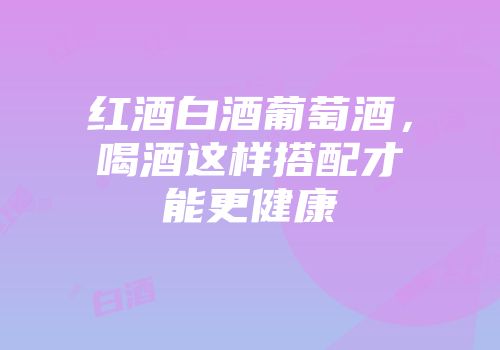 红酒白酒葡萄酒，喝酒这样搭配才能更健康