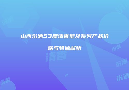 山西汾酒53度清香型及系列产品价格与特色解析