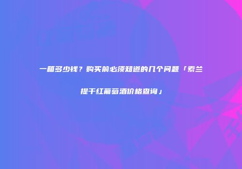 一箱多少钱？购买前必须知道的几个问题「索兰提干红葡萄酒价格查询」
