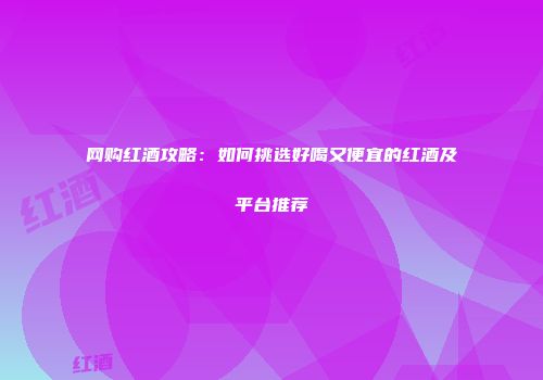 网购红酒攻略：如何挑选好喝又便宜的红酒及平台推荐