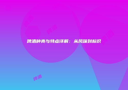啤酒种类与特点详解：从风味到标识