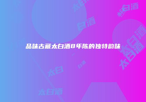 品味古藏太白酒8年陈的独特韵味
