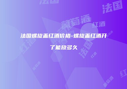 法国螺旋盖红酒价格-螺旋盖红酒开了能放多久