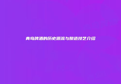 青岛啤酒的历史源流与酿造技艺介绍