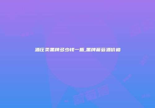 酒庄卖黑牌多少钱一瓶,黑牌葡萄酒价格