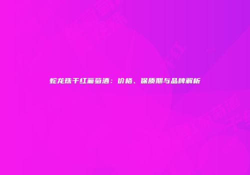 蛇龙珠干红葡萄酒：价格、保质期与品牌解析