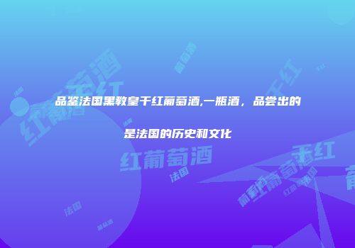 品鉴法国黑教皇干红葡萄酒,一瓶酒，品尝出的是法国的历史和文化