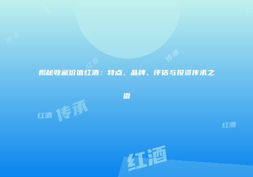 揭秘收藏价值红酒：特点、品牌、评估与投资传承之道