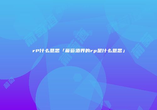 rP什么意思「葡萄酒界的rp是什么意思」