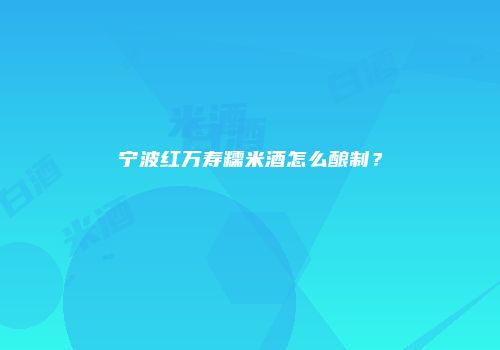 宁波红万寿糯米酒怎么酿制？