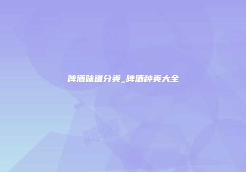 啤酒味道分类_啤酒种类大全