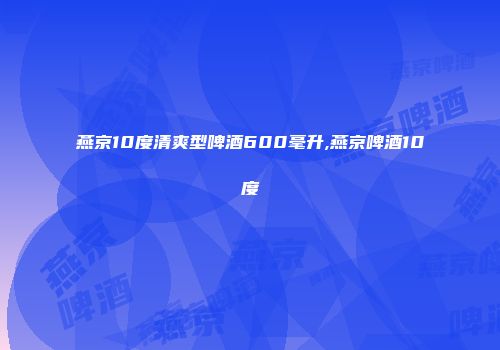 燕京10度清爽型啤酒600毫升,燕京啤酒10度