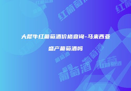 大犀牛红葡萄酒价格查询-马来西亚盛产葡萄酒吗