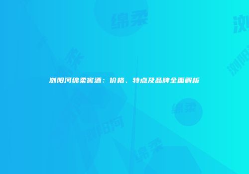 浏阳河绵柔窖酒：价格、特点及品牌全面解析