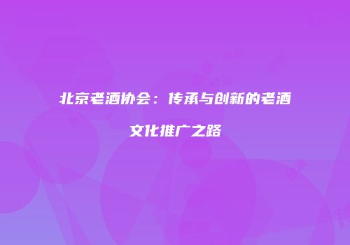 北京老酒协会：传承与创新的老酒文化推广之路