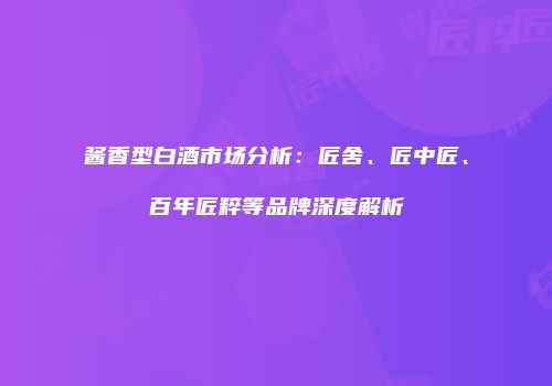 酱香型白酒市场分析：匠舍、匠中匠、百年匠粹等品牌深度解析