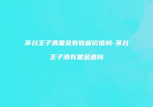 茅台王子酒黑金有收藏价值吗-茅台王子酒有黑金酒吗