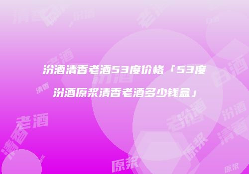 汾酒清香老酒53度价格「53度汾酒原浆清香老酒多少钱盒」