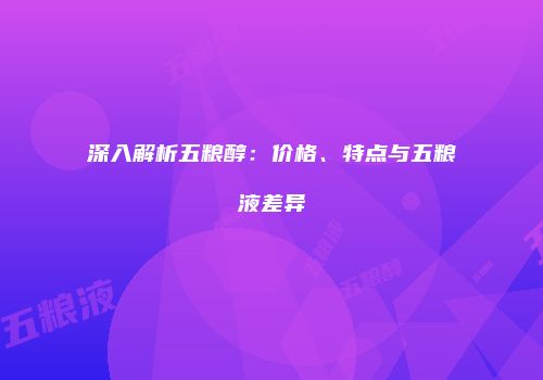 深入解析五粮醇：价格、特点与五粮液差异