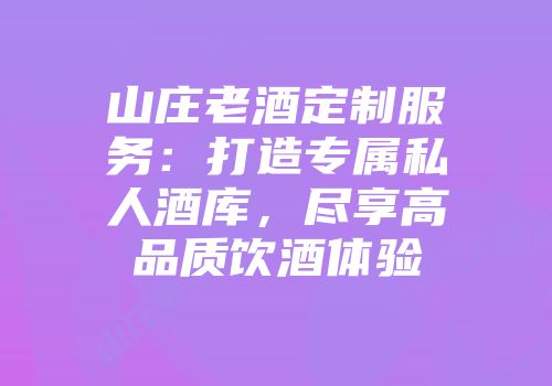 山庄老酒定制服务：打造专属私人酒库，尽享高品质饮酒体验