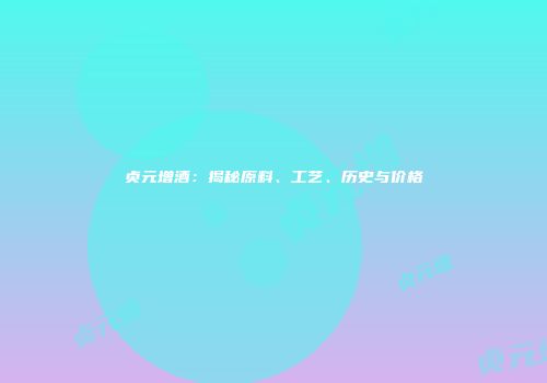 贞元增酒：揭秘原料、工艺、历史与价格