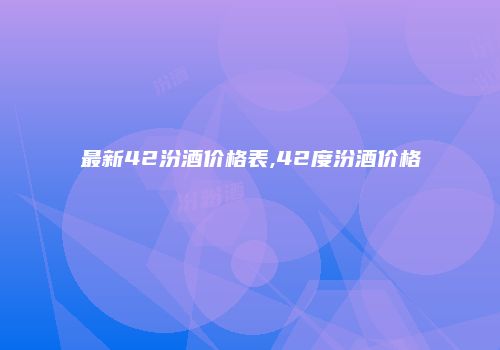 最新42汾酒价格表,42度汾酒价格
