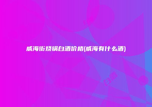 威海街烧锅白酒价格(威海有什么酒)