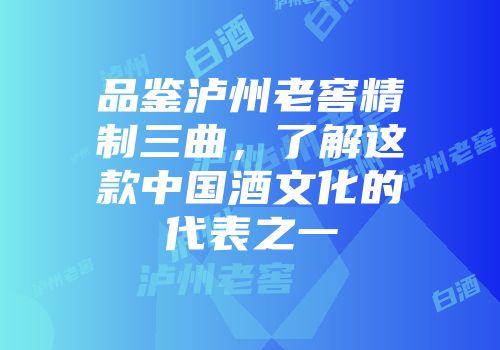 品鉴泸州老窖精制三曲，了解这款中国酒文化的代表之一