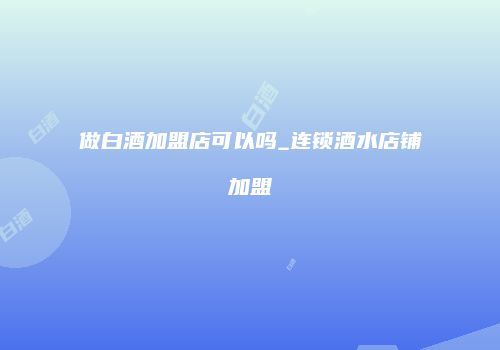 做白酒加盟店可以吗_连锁酒水店铺加盟