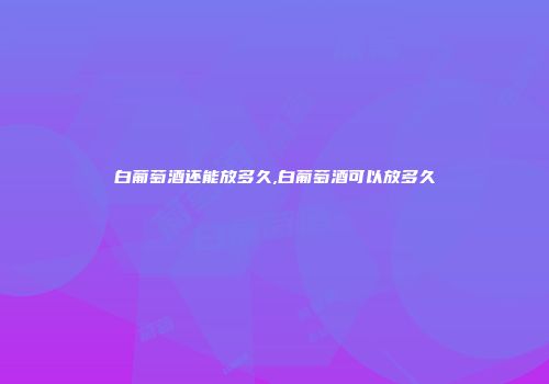 白葡萄酒还能放多久,白葡萄酒可以放多久
