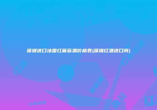 深圳进口法国红葡萄酒价格表(深圳红酒进口商)
