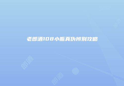 老郎酒108小瓶真伪辨别攻略