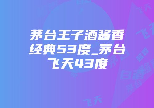 茅台王子酒酱香经典53度_茅台飞天43度