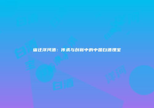 宿迁洋河酒：传承与创新中的中国白酒瑰宝