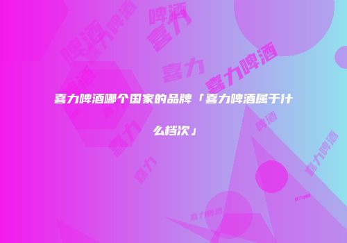 喜力啤酒哪个国家的品牌「喜力啤酒属于什么档次」